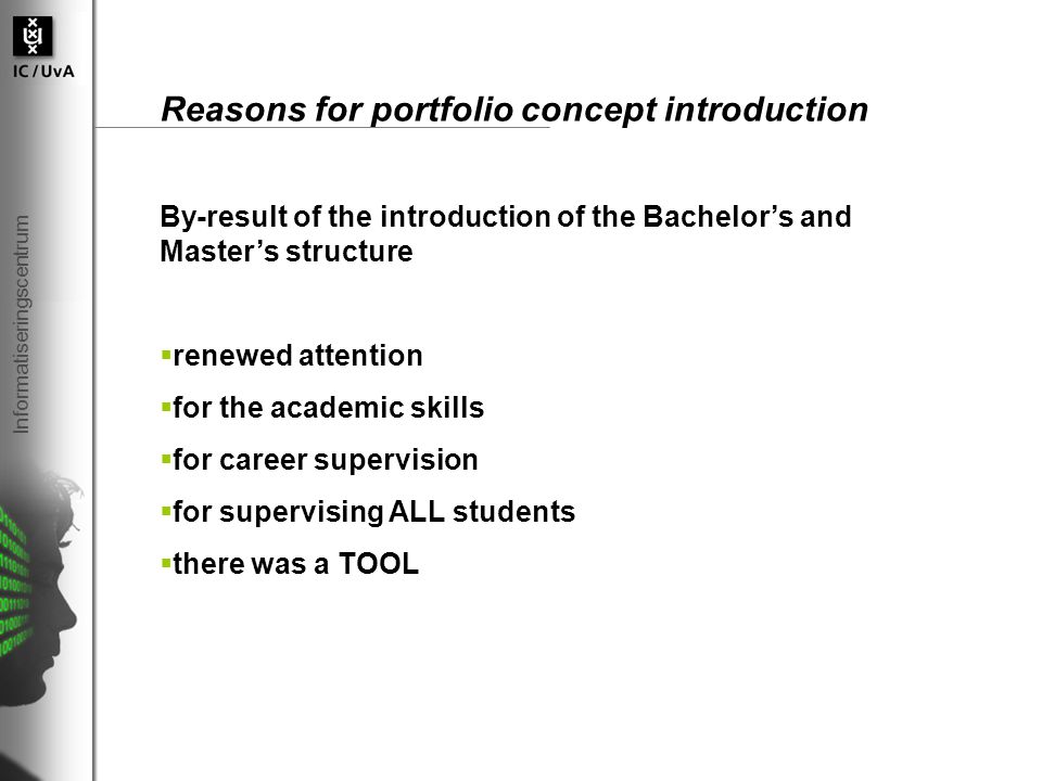 Informatiseringscentrum Reasons for portfolio concept introduction By-result of the introduction of the Bachelor’s and Master’s structure  renewed attention  for the academic skills  for career supervision  for supervising ALL students  there was a TOOL