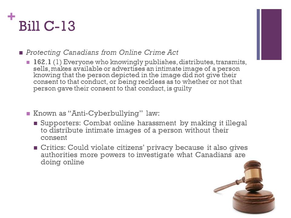 + Bill C-13 Protecting Canadians from Online Crime Act (1) Everyone who knowingly publishes, distributes, transmits, sells, makes available or advertises an intimate image of a person knowing that the person depicted in the image did not give their consent to that conduct, or being reckless as to whether or not that person gave their consent to that conduct, is guilty Known as Anti-Cyberbullying law: Supporters: Combat online harassment by making it illegal to distribute intimate images of a person without their consent Critics: Could violate citizens’ privacy because it also gives authorities more powers to investigate what Canadians are doing online