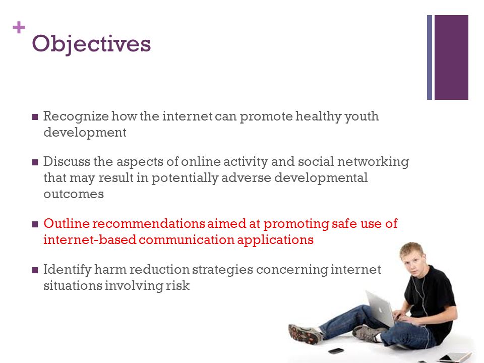 + Objectives Recognize how the internet can promote healthy youth development Discuss the aspects of online activity and social networking that may result in potentially adverse developmental outcomes Outline recommendations aimed at promoting safe use of internet-based communication applications Identify harm reduction strategies concerning internet situations involving risk