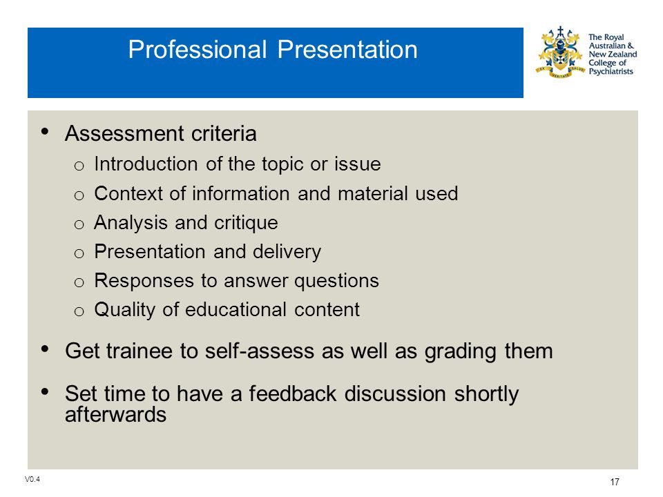 V Professional Presentation Assessment criteria o Introduction of the topic or issue o Context of information and material used o Analysis and critique o Presentation and delivery o Responses to answer questions o Quality of educational content Get trainee to self-assess as well as grading them Set time to have a feedback discussion shortly afterwards
