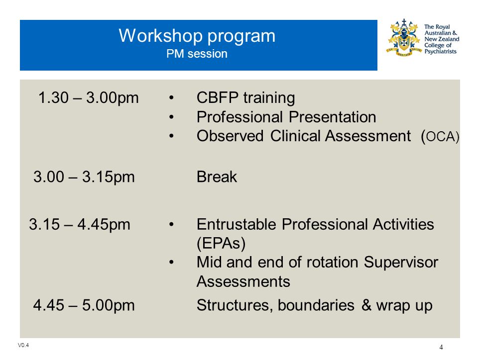 V0.4 4 Workshop program PM session 1.30 – 3.00pmCBFP training Professional Presentation Observed Clinical Assessment ( OCA) 3.00 – 3.15pmBreak 3.15 – 4.45pmEntrustable Professional Activities (EPAs) Mid and end of rotation Supervisor Assessments 4.45 – 5.00pmStructures, boundaries & wrap up