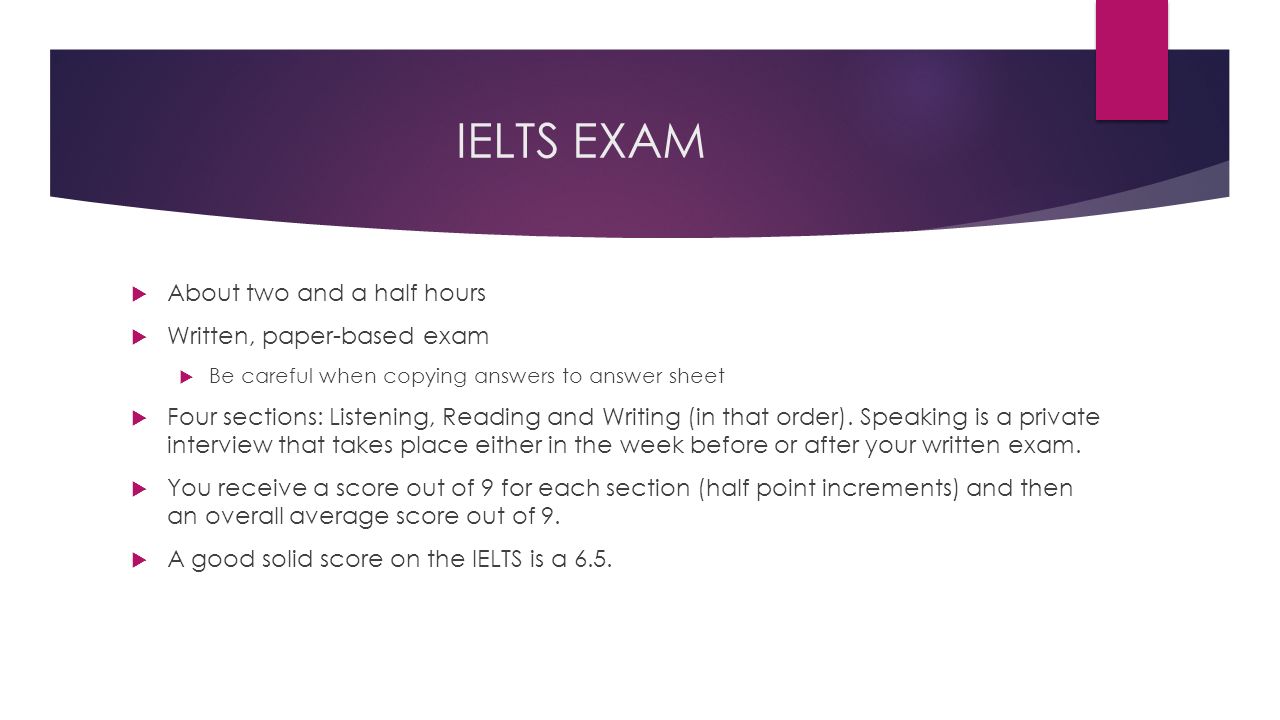 IELTS EXAM  About two and a half hours  Written, paper-based exam  Be careful when copying answers to answer sheet  Four sections: Listening, Reading and Writing (in that order).