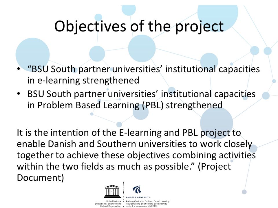 Objectives of the project BSU South partner universities’ institutional capacities in e-learning strengthened BSU South partner universities’ institutional capacities in Problem Based Learning (PBL) strengthened It is the intention of the E-learning and PBL project to enable Danish and Southern universities to work closely together to achieve these objectives combining activities within the two fields as much as possible. (Project Document)
