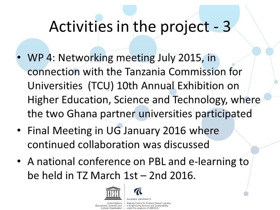 Activities in the project - 3 WP 4: Networking meeting July 2015, in connection with the Tanzania Commission for Universities (TCU) 10th Annual Exhibition on Higher Education, Science and Technology, where the two Ghana partner universities participated Final Meeting in UG January 2016 where continued collaboration was discussed A national conference on PBL and e-learning to be held in TZ March 1st – 2nd 2016.