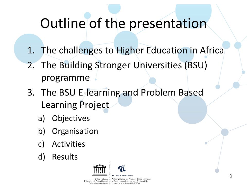 Outline of the presentation 1.The challenges to Higher Education in Africa 2.The Building Stronger Universities (BSU) programme 3.The BSU E-learning and Problem Based Learning Project a)Objectives b)Organisation c)Activities d)Results 2