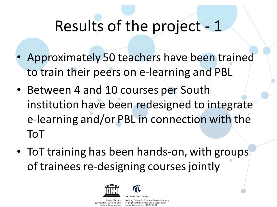 Results of the project - 1 Approximately 50 teachers have been trained to train their peers on e-learning and PBL Between 4 and 10 courses per South institution have been redesigned to integrate e-learning and/or PBL in connection with the ToT ToT training has been hands-on, with groups of trainees re-designing courses jointly