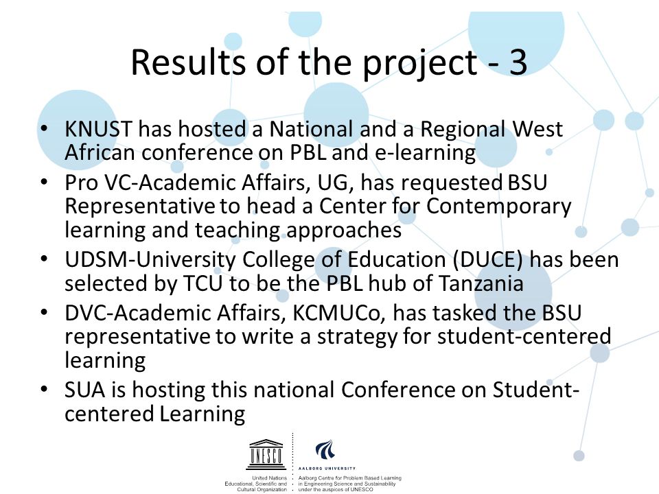 Results of the project - 3 KNUST has hosted a National and a Regional West African conference on PBL and e-learning Pro VC-Academic Affairs, UG, has requested BSU Representative to head a Center for Contemporary learning and teaching approaches UDSM-University College of Education (DUCE) has been selected by TCU to be the PBL hub of Tanzania DVC-Academic Affairs, KCMUCo, has tasked the BSU representative to write a strategy for student-centered learning SUA is hosting this national Conference on Student- centered Learning