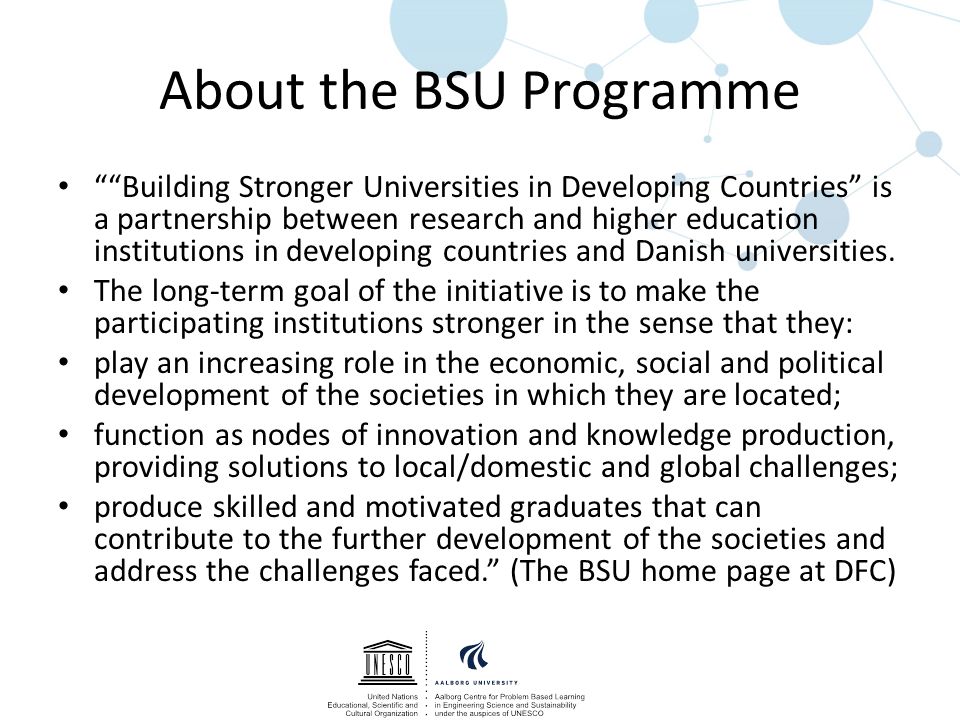 About the BSU Programme Building Stronger Universities in Developing Countries is a partnership between research and higher education institutions in developing countries and Danish universities.