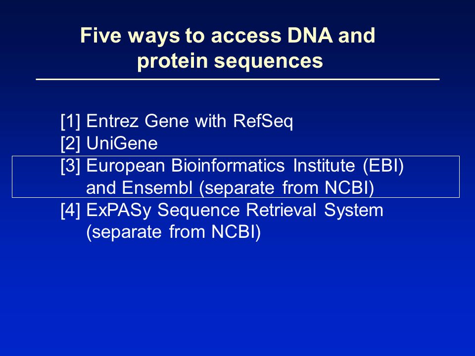 Five ways to access DNA and protein sequences [1] Entrez Gene with RefSeq [2] UniGene [3] European Bioinformatics Institute (EBI) and Ensembl (separate from NCBI) [4] ExPASy Sequence Retrieval System (separate from NCBI)