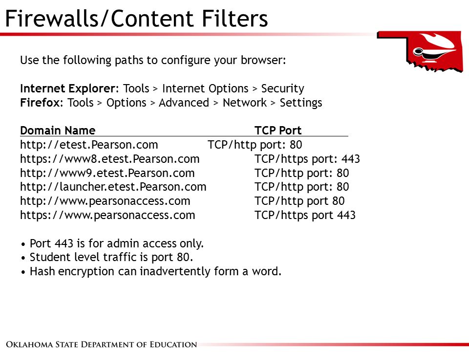 Firewalls/Content Filters Use the following paths to configure your browser: Internet Explorer: Tools > Internet Options > Security Firefox: Tools > Options > Advanced > Network > Settings Domain Name TCP Port   TCP/http port: 80   TCP/https port: TCP/http port: 80   TCP/http port: 80   TCP/http port 80   TCP/https port 443 Port 443 is for admin access only.