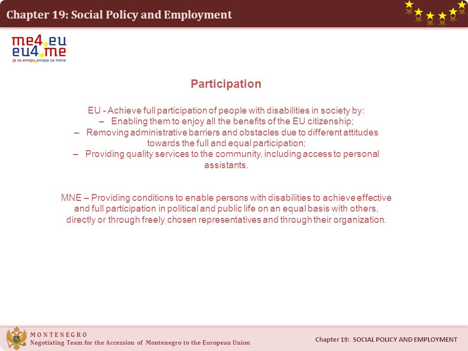 Chapter 19: Social Policy and Employment M O N T E N E G R O Negotiating Team for the Accession of Montenegro to the European Union Chapter 19: SOCIAL POLICY AND EMPLOYMENT Participation EU - Achieve full participation of people with disabilities in society by: – Enabling them to enjoy all the benefits of the EU citizenship; – Removing administrative barriers and obstacles due to different attitudes towards the full and equal participation; – Providing quality services to the community, including access to personal assistants.