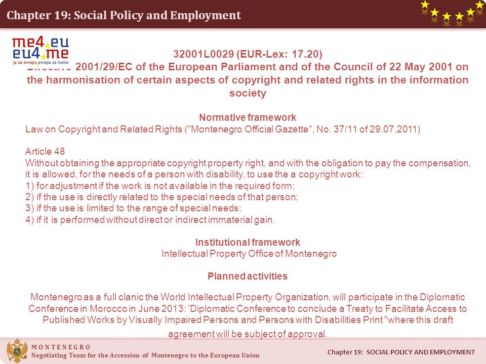 Chapter 19: Social Policy and Employment 32001L0029 (EUR-Lex: 17.20) Directive 2001/29/EC of the European Parliament and of the Council of 22 May 2001 on the harmonisation of certain aspects of copyright and related rights in the information society Normative framework Law on Copyright and Related Rights ( Montenegro Official Gazette , No.