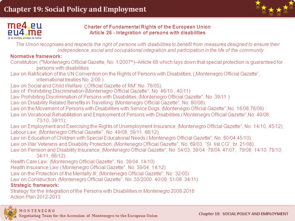 Chapter 19: Social Policy and Employment M O N T E N E G R O Negotiating Team for the Accession of Montenegro to the European Union Chapter 19: SOCIAL POLICY AND EMPLOYMENT Charter of Fundamental Rights of the European Union Article 26 - Integration of persons with disabilities The Union recognises and respects the right of persons with disabilities to benefit from measures designed to ensure their independence, social and occupational integration and participation in the life of the community Normative framework: Constitution; ( Montenegro Official Gazette, No.