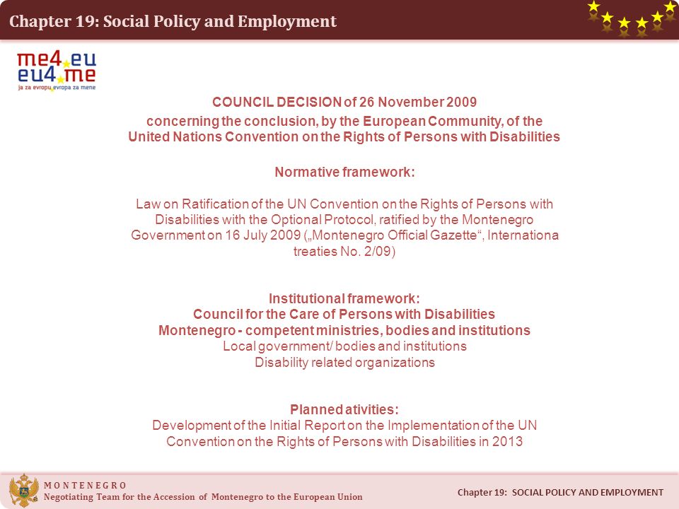 Chapter 19: Social Policy and Employment M O N T E N E G R O Negotiating Team for the Accession of Montenegro to the European Union Chapter 19: SOCIAL POLICY AND EMPLOYMENT COUNCIL DECISION of 26 November 2009 concerning the conclusion, by the European Community, of the United Nations Convention on the Rights of Persons with Disabilities Normative framework: Law on Ratification of the UN Convention on the Rights of Persons with Disabilities with the Optional Protocol, ratified by the Montenegro Government on 16 July 2009 („Montenegro Official Gazette , Internationa treaties No.