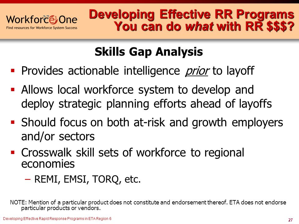 27 Developing Effective Rapid Response Programs in ETA Region 6 Skills Gap Analysis  Provides actionable intelligence prior to layoff  Allows local workforce system to develop and deploy strategic planning efforts ahead of layoffs  Should focus on both at-risk and growth employers and/or sectors  Crosswalk skill sets of workforce to regional economies –REMI, EMSI, TORQ, etc.
