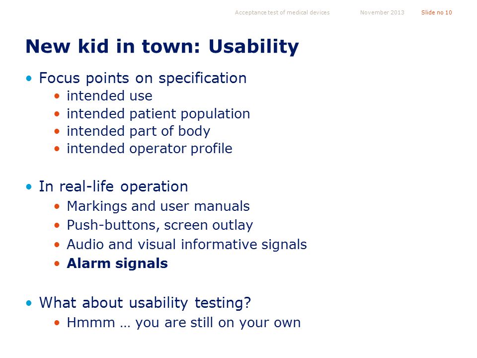 New kid in town: Usability Focus points on specification intended use intended patient population intended part of body intended operator profile In real-life operation Markings and user manuals Push-buttons, screen outlay Audio and visual informative signals Alarm signals What about usability testing.