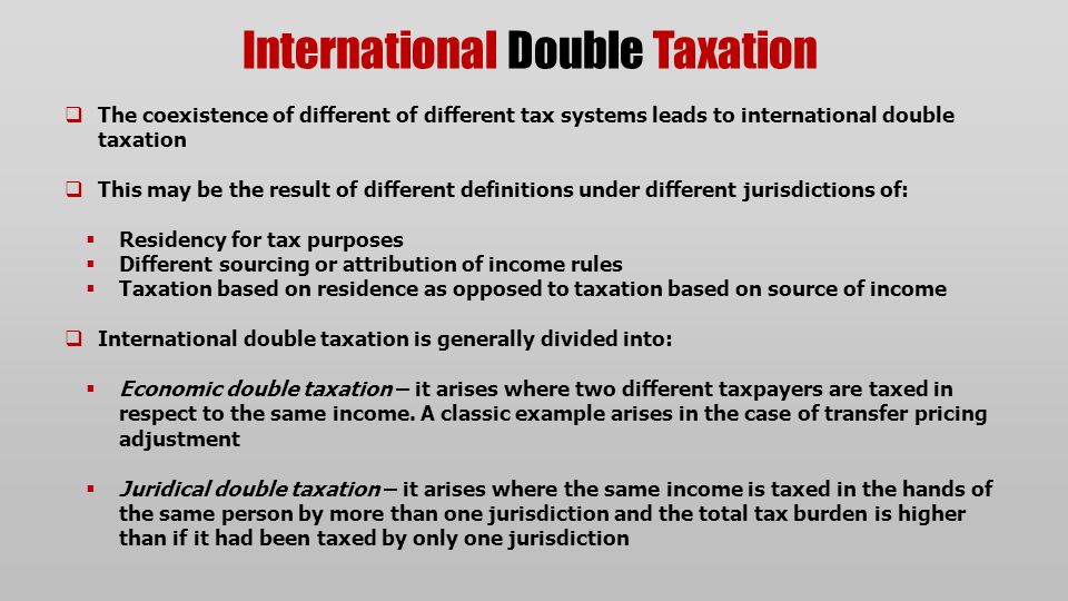 International Double Taxation  The coexistence of different of different tax systems leads to international double taxation  This may be the result of different definitions under different jurisdictions of:  Residency for tax purposes  Different sourcing or attribution of income rules  Taxation based on residence as opposed to taxation based on source of income  International double taxation is generally divided into:  Economic double taxation – it arises where two different taxpayers are taxed in respect to the same income.