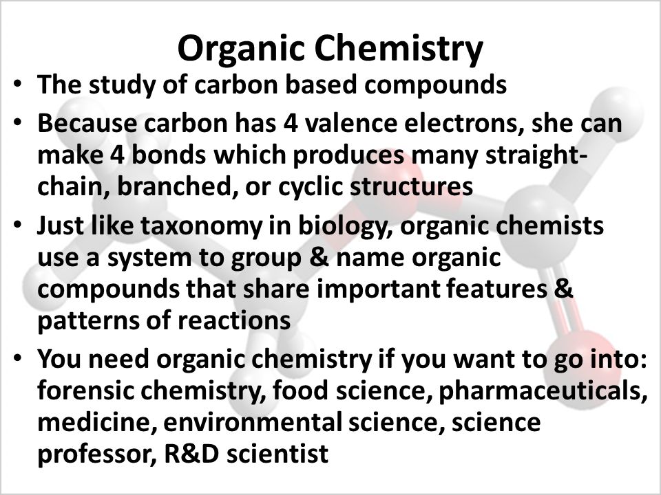 Organic Chemistry The study of carbon based compounds Because carbon has 4 valence electrons, she can make 4 bonds which produces many straight- chain, branched, or cyclic structures Just like taxonomy in biology, organic chemists use a system to group & name organic compounds that share important features & patterns of reactions You need organic chemistry if you want to go into: forensic chemistry, food science, pharmaceuticals, medicine, environmental science, science professor, R&D scientist