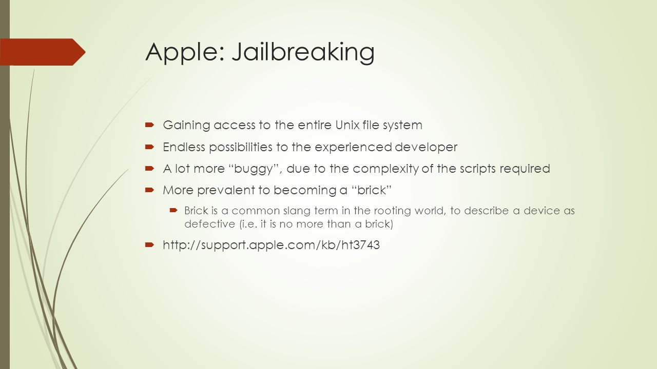 Apple: Jailbreaking  Gaining access to the entire Unix file system  Endless possibilities to the experienced developer  A lot more buggy , due to the complexity of the scripts required  More prevalent to becoming a brick  Brick is a common slang term in the rooting world, to describe a device as defective (i.e.