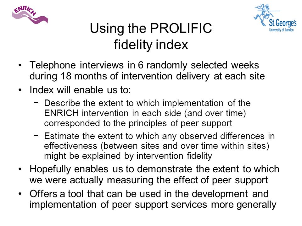 Using the PROLIFIC fidelity index Telephone interviews in 6 randomly selected weeks during 18 months of intervention delivery at each site Index will enable us to: −Describe the extent to which implementation of the ENRICH intervention in each side (and over time) corresponded to the principles of peer support −Estimate the extent to which any observed differences in effectiveness (between sites and over time within sites) might be explained by intervention fidelity Hopefully enables us to demonstrate the extent to which we were actually measuring the effect of peer support Offers a tool that can be used in the development and implementation of peer support services more generally