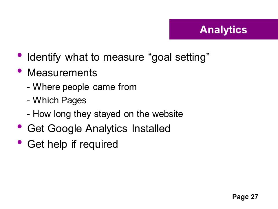 Analytics Identify what to measure goal setting Measurements - Where people came from - Which Pages - How long they stayed on the website Get Google Analytics Installed Get help if required Page 27