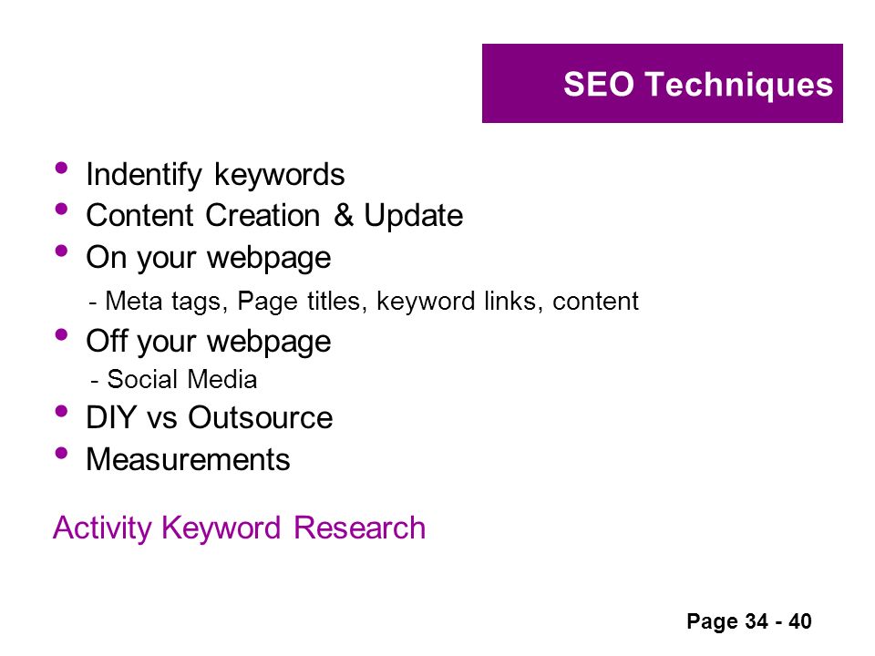 SEO Techniques Indentify keywords Content Creation & Update On your webpage - Meta tags, Page titles, keyword links, content Off your webpage - Social Media DIY vs Outsource Measurements Activity Keyword Research Page