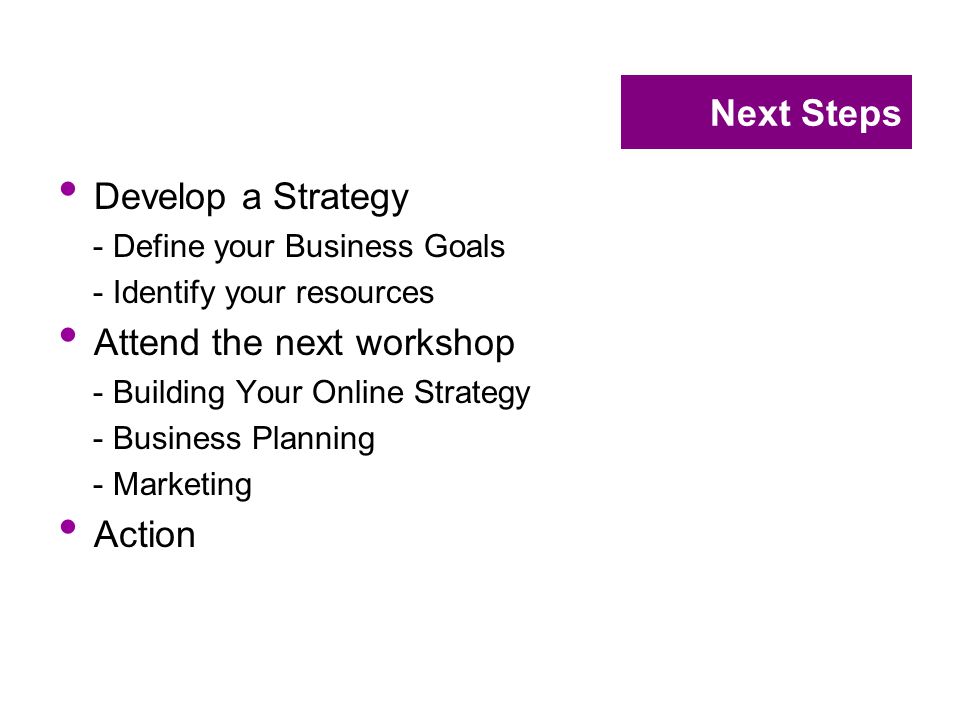 Next Steps Develop a Strategy - Define your Business Goals - Identify your resources Attend the next workshop - Building Your Online Strategy - Business Planning - Marketing Action