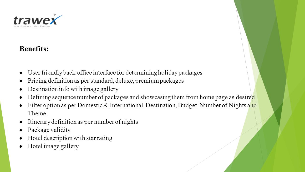 Benefits:  User friendly back office interface for determining holiday packages  Pricing definition as per standard, deluxe, premium packages  Destination info with image gallery  Defining sequence number of packages and showcasing them from home page as desired  Filter option as per Domestic & International, Destination, Budget, Number of Nights and Theme.
