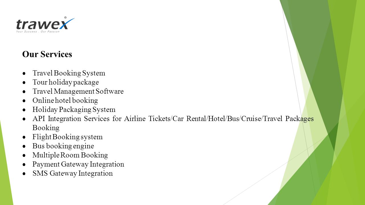 Our Services  Travel Booking System  Tour holiday package  Travel Management Software  Online hotel booking  Holiday Packaging System  API Integration Services for Airline Tickets/Car Rental/Hotel/Bus/Cruise/Travel Packages Booking  Flight Booking system  Bus booking engine  Multiple Room Booking  Payment Gateway Integration  SMS Gateway Integration