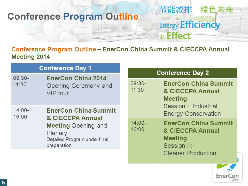 Conference Program Outline Conference Program Outline – EnerCon China Summit & CIECCPA Annual Meeting 2014 Conference Day 1 09:30- 11:30 EnerCon China 2014 Opening Ceremony and VIP tour 14:00- 16:00 EnerCon China Summit & CIECCPA Annual Meeting Opening and Plenary Detailed Program under final preparation Conference Day 2 09:30- 11:30 EnerCon China Summit & CIECCPA Annual Meeting Session I: Industrial Energy Conservation 14:00- 16:00 EnerCon China Summit & CIECCPA Annual Meeting Session II: Cleaner Production 6