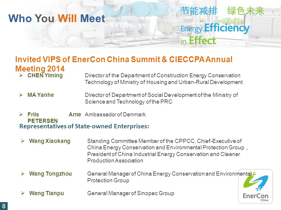Who You Will Meet 8 Invited VIPS of EnerCon China Summit & CIECCPA Annual Meeting 2014  CHEN YimingDirector of the Department of Construction Energy Conservation Technology of Ministry of Housing and Urban-Rural Development  MA YanheDirector of Department of Social Development of the Ministry of Science and Technology of the PRC  Friis Arne PETERSEN Ambassador of Denmark Representatives of State-owned Enterprises:  Wang XiaokangStanding Committee Member of the CPPCC, Chief-Executive of China Energy Conservation and Environmental Protection Group ， President of China Industrial Energy Conservation and Cleaner Production Association  Wang TongzhouGeneral Manager of China Energy Conservation and Environmental Protection Group  Wang TianpuGeneral Manager of Sinopec Group