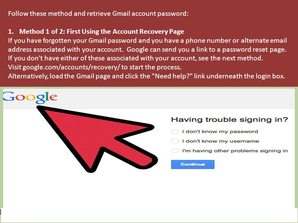 Follow these method and retrieve Gmail account password: 1.Method 1 of 2: First Using the Account Recovery Page If you have forgotten your Gmail password and you have a phone number or alternate  address associated with your account.