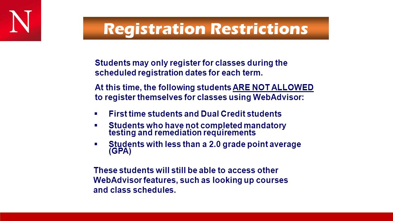Registration Restrictions  First time students and Dual Credit students  Students who have not completed mandatory testing and remediation requirements  Students with less than a 2.0 grade point average (GPA)  First time students and Dual Credit students  Students who have not completed mandatory testing and remediation requirements  Students with less than a 2.0 grade point average (GPA) Students may only register for classes during the scheduled registration dates for each term.