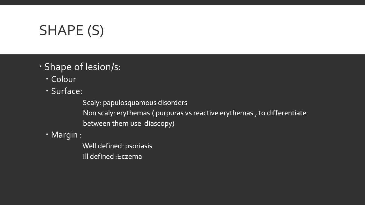 SHAPE (S)  Shape of lesion/s:  Colour  Surface: Scaly: papulosquamous disorders Non scaly: erythemas ( purpuras vs reactive erythemas, to differentiate between them use diascopy)  Margin : Well defined: psoriasis Ill defined :Eczema