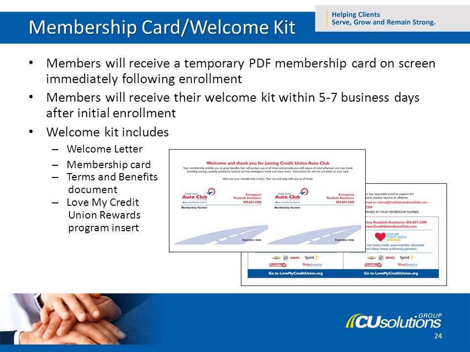 Membership Card/Welcome Kit Members will receive a temporary PDF membership card on screen immediately following enrollment Members will receive their welcome kit within 5-7 business days after initial enrollment Welcome kit includes – Welcome Letter – Membership card – Terms and Benefits document – Love My Credit Union Rewards program insert 24