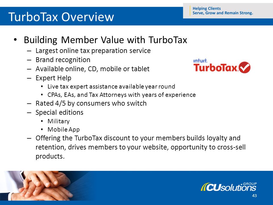 43 TurboTax Overview Building Member Value with TurboTax – Largest online tax preparation service – Brand recognition – Available online, CD, mobile or tablet – Expert Help Live tax expert assistance available year round CPAs, EAs, and Tax Attorneys with years of experience – Rated 4/5 by consumers who switch – Special editions Military Mobile App – Offering the TurboTax discount to your members builds loyalty and retention, drives members to your website, opportunity to cross-sell products.
