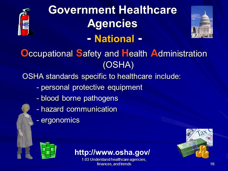 1.03 Understand healthcare agencies, finances, and trends Government Healthcare Agencies - National - O ccupational S afety and H ealth A dministration (OSHA) Division of the US Department of Labor Functions: - create job safety standards - implement job safety standards ABC   15