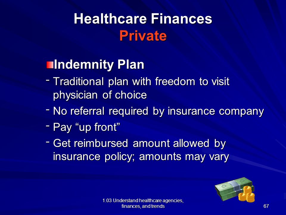 1.03 Understand healthcare agencies, finances, and trends Healthcare Finances Private Preferred Provider Organization (PPO) –Group of doctors and/or hospitals that provide care to a specific group –PPO provides services to the insured at a reduced rate –Usually require a deductible and a co-pay –Less coverage for treatment provided by non- PPO provider 66