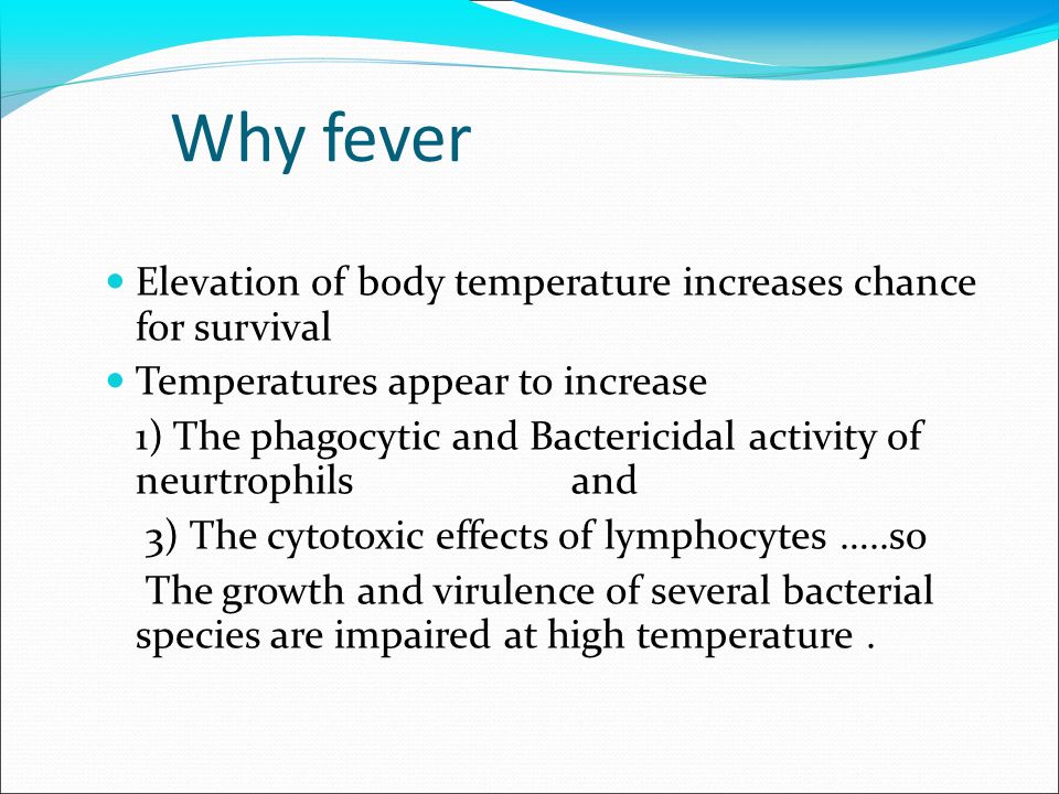 Why fever Elevation of body temperature increases chance for survival Temperatures appear to increase 1) The phagocytic and Bactericidal activity of neurtrophils and 3) The cytotoxic effects of lymphocytes …..so The growth and virulence of several bacterial species are impaired at high temperature.