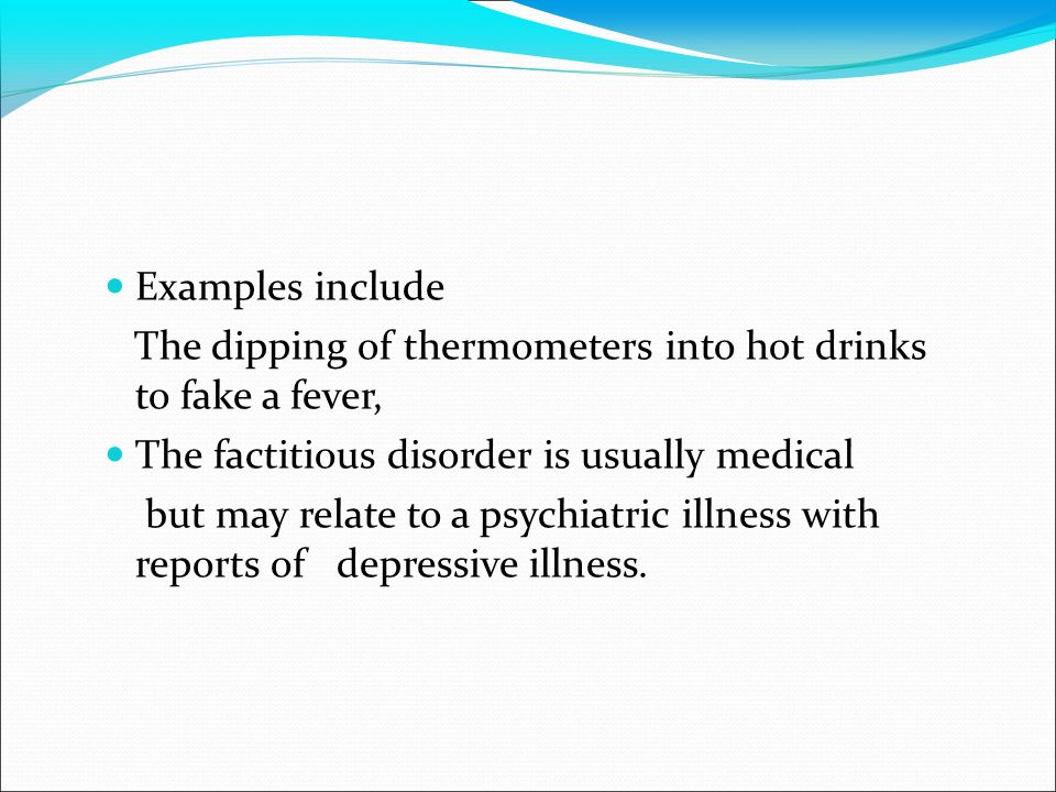 Examples include The dipping of thermometers into hot drinks to fake a fever, The factitious disorder is usually medical but may relate to a psychiatric illness with reports of depressive illness.