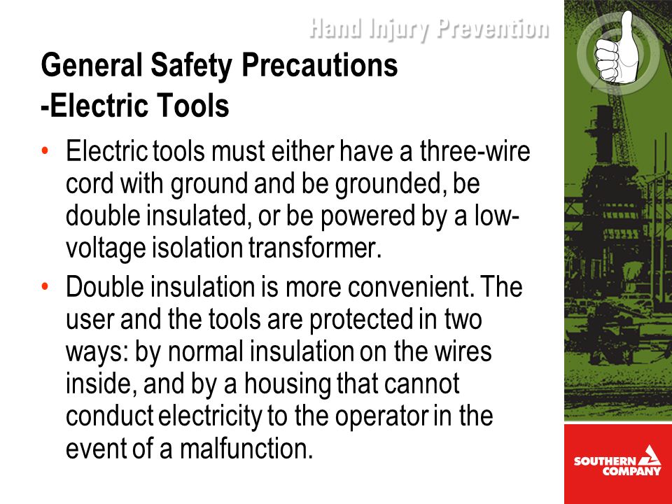 General Safety Precautions -Electric Tools Electric tools must either have a three-wire cord with ground and be grounded, be double insulated, or be powered by a low- voltage isolation transformer.
