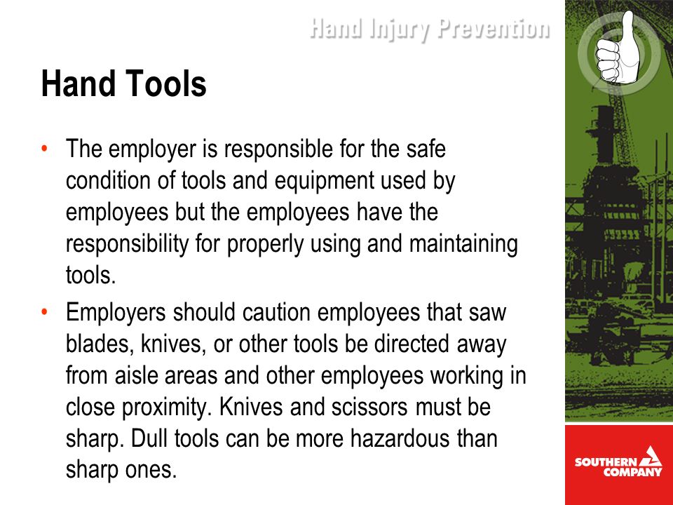 Hand Tools The employer is responsible for the safe condition of tools and equipment used by employees but the employees have the responsibility for properly using and maintaining tools.