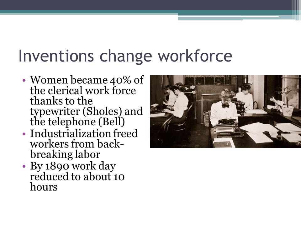 Inventions change workforce Women became 40% of the clerical work force thanks to the typewriter (Sholes) and the telephone (Bell) Industrialization freed workers from back- breaking labor By 1890 work day reduced to about 10 hours