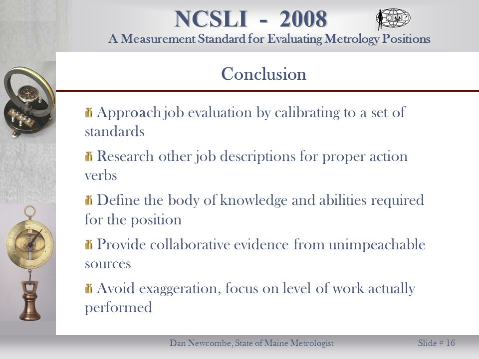 NCSLI Dan Newcombe, State of Maine Metrologist Slide # 16 A Measurement Standard for Evaluating Metrology Positions Conclusion Approach job evaluation by calibrating to a set of standards Research other job descriptions for proper action verbs Define the body of knowledge and abilities required for the position Provide collaborative evidence from unimpeachable sources Avoid exaggeration, focus on level of work actually performed