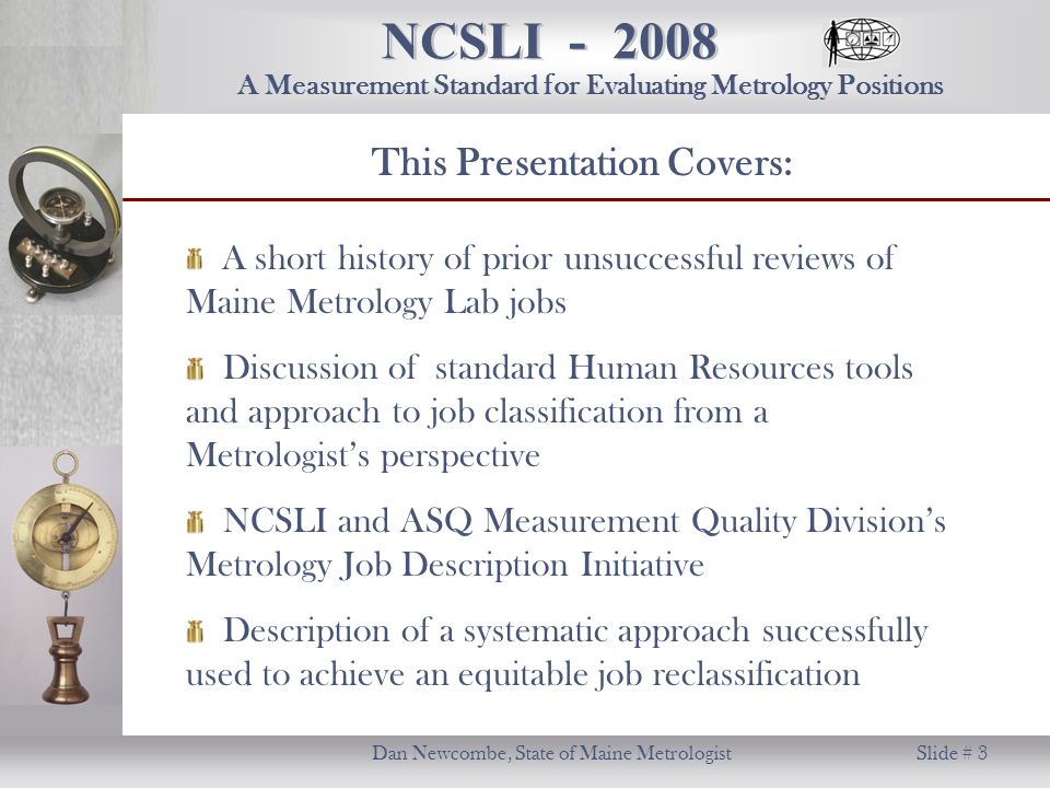NCSLI Dan Newcombe, State of Maine Metrologist Slide # 3 A Measurement Standard for Evaluating Metrology Positions A short history of prior unsuccessful reviews of Maine Metrology Lab jobs Discussion of standard Human Resources tools and approach to job classification from a Metrologist’s perspective NCSLI and ASQ Measurement Quality Division’s Metrology Job Description Initiative Description of a systematic approach successfully used to achieve an equitable job reclassification This Presentation Covers: