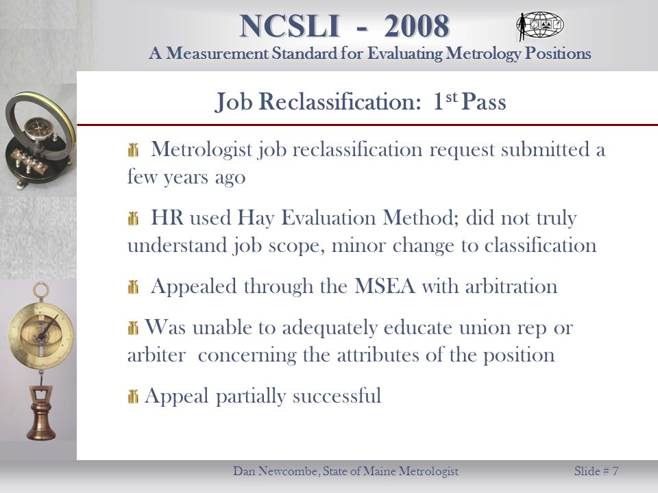 NCSLI Dan Newcombe, State of Maine Metrologist Slide # 7 A Measurement Standard for Evaluating Metrology Positions Metrologist job reclassification request submitted a few years ago HR used Hay Evaluation Method; did not truly understand job scope, minor change to classification Appealed through the MSEA with arbitration Was unable to adequately educate union rep or arbiter concerning the attributes of the position Appeal partially successful Job Reclassification: 1 st Pass