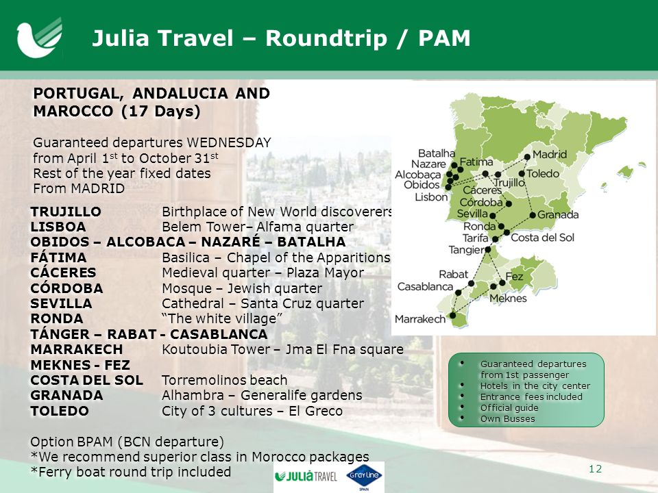 Julia Travel – Roundtrip / PAM PORTUGAL, ANDALUCIA AND MAROCCO (17 Days) Guaranteed departures WEDNESDAY from April 1 st to October 31 st Rest of the year fixed dates From MADRID PORTUGAL, ANDALUCIA AND MAROCCO (17 Days) Guaranteed departures WEDNESDAY from April 1 st to October 31 st Rest of the year fixed dates From MADRID TRUJILLOBirthplace of New World discoverers LISBOABelem Tower– Alfama quarter OBIDOS – ALCOBACA – NAZARÉ – BATALHA FÁTIMABasilica – Chapel of the Apparitions CÁCERESMedieval quarter – Plaza Mayor CÓRDOBAMosque – Jewish quarter SEVILLACathedral – Santa Cruz quarter RONDA The white village TÁNGER – RABAT - CASABLANCA MARRAKECHKoutoubia Tower – Jma El Fna square MEKNES - FEZ COSTA DEL SOLTorremolinos beach GRANADAAlhambra – Generalife gardens TOLEDOCity of 3 cultures – El Greco Option BPAM (BCN departure) *We recommend superior class in Morocco packages *Ferry boat round trip included TRUJILLOBirthplace of New World discoverers LISBOABelem Tower– Alfama quarter OBIDOS – ALCOBACA – NAZARÉ – BATALHA FÁTIMABasilica – Chapel of the Apparitions CÁCERESMedieval quarter – Plaza Mayor CÓRDOBAMosque – Jewish quarter SEVILLACathedral – Santa Cruz quarter RONDA The white village TÁNGER – RABAT - CASABLANCA MARRAKECHKoutoubia Tower – Jma El Fna square MEKNES - FEZ COSTA DEL SOLTorremolinos beach GRANADAAlhambra – Generalife gardens TOLEDOCity of 3 cultures – El Greco Option BPAM (BCN departure) *We recommend superior class in Morocco packages *Ferry boat round trip included Guaranteed departures from 1st passenger Hotels in the city center Entrance fees included Official guide Own Busses Guaranteed departures from 1st passenger Hotels in the city center Entrance fees included Official guide Own Busses 12
