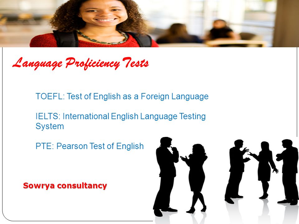 Language Proficiency Tests TOEFL: Test of English as a Foreign Language IELTS: International English Language Testing System PTE: Pearson Test of English Sowrya consultancy