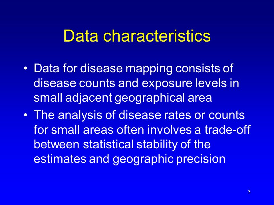3 Data characteristics Data for disease mapping consists of disease counts and exposure levels in small adjacent geographical area The analysis of disease rates or counts for small areas often involves a trade-off between statistical stability of the estimates and geographic precision