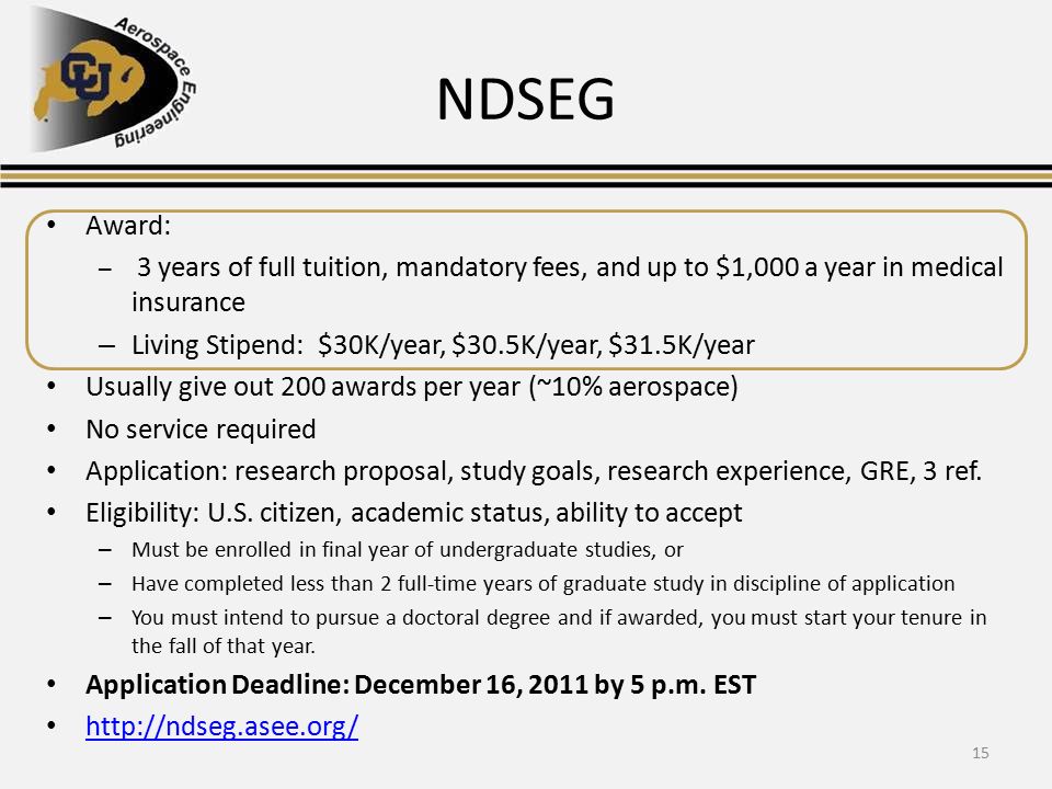 NDSEG Award: – 3 years of full tuition, mandatory fees, and up to $1,000 a year in medical insurance – Living Stipend: $30K/year, $30.5K/year, $31.5K/year Usually give out 200 awards per year (~10% aerospace) No service required Application: research proposal, study goals, research experience, GRE, 3 ref.